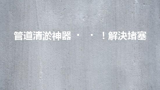 管道清淤神器！解決堵塞難題，快速暢通管道，讓生活更順暢！